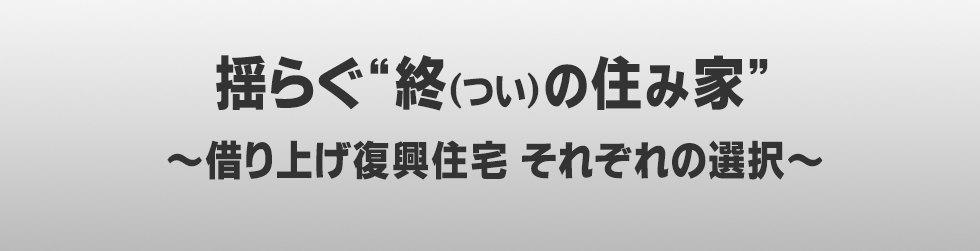 揺らぐ“終（つい）の住み家”～借り上げ復興住宅　それぞれの選択～